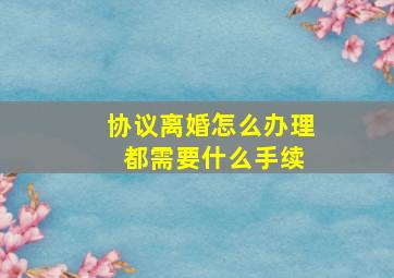 协议离婚怎么办理 都需要什么手续